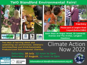 Climate Action Now! 2022 Blandford Environmental Fairs Two days of learning about and celebrating our environment. Children’s Activities/Food and Drink/Sustainable Products/Local Environmental Charities. Saturday, 30 July and Saturday, 27 August, 12 noon to 5pm Both Days at Angus Wood, St Leonards Avenue and The Arches, Langton Meadows Free Entry Please park at Langton Road Carpark (behind M&S) Supported by South West Museum Development and Arts Council England