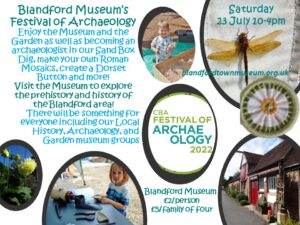 Blandford Museum’s Festival of Archaeology Enjoy the Museum and the Garden as well as becoming an archaeologist in our Sand Box Dig, make your own Roman Mosaics, create a Dorset Button, and more! Visit the Museum to explore the prehistory and history of the Blandford area! There will be something for everyone including our Local History, Archaeology, and Garden museum groups. £2 per person of £5 for a family of four.