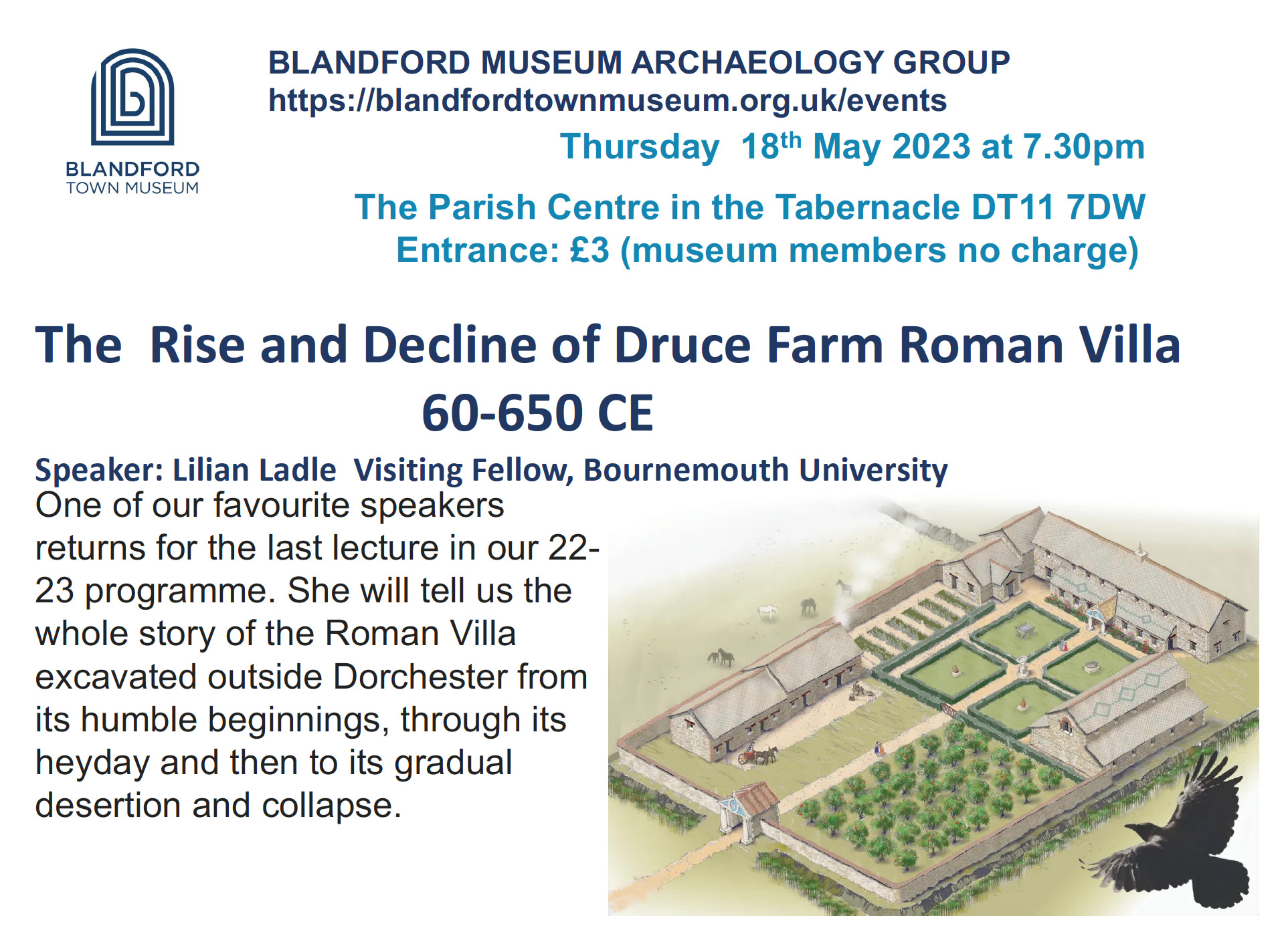 The Rise and Decline of Druce Farm Roman Villa 60-650 CE Speaker: Lilian Ladle Visiting Fellow, Bournemouth University One of our favourite speakers returns for the last lecture in our 22-23 programme. She will tell us the whole story of the Roman Villa excavated outside Dorchester from its humble beginnings, through its heyday and then to its gradual desertion and collapse.
